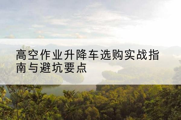 舒兰升降车怎么选-高空作业升降车选购实战指南与避坑要点