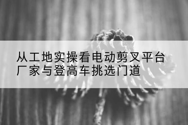 舒兰电动剪叉升降平台厂家-从工地实操看电动剪叉平台厂家与登高车挑选门道