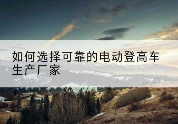 舒兰电动登高车厂家-如何选择可靠的电动登高车生产厂家