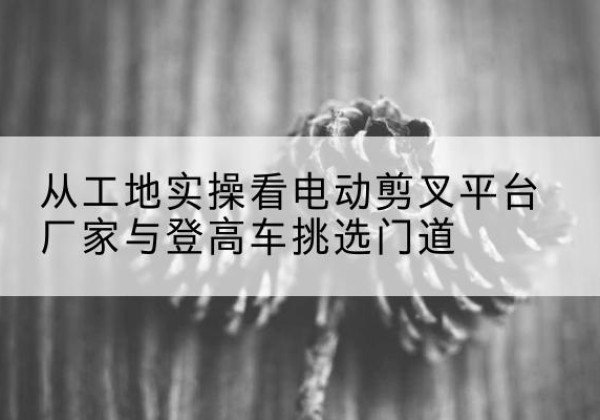 舒兰电动剪叉升降平台厂家-从工地实操看电动剪叉平台厂家与登高车挑选门道